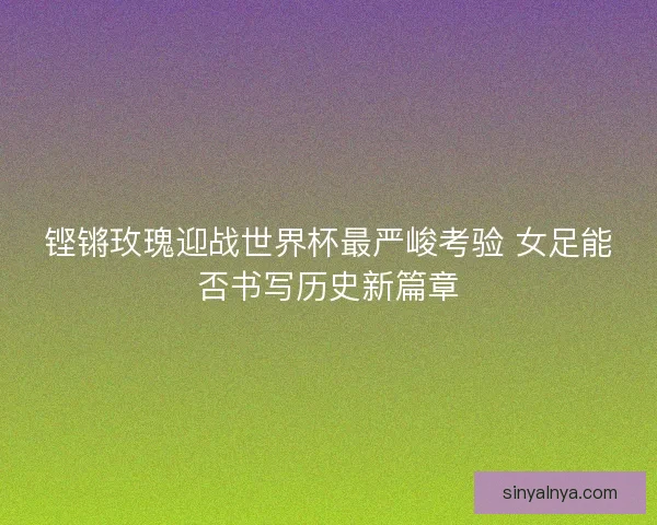 铿锵玫瑰迎战世界杯最严峻考验 女足能否书写历史新篇章