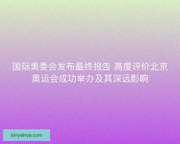 国际奥委会发布最终报告 高度评价北京奥运会成功举办及其深远影响