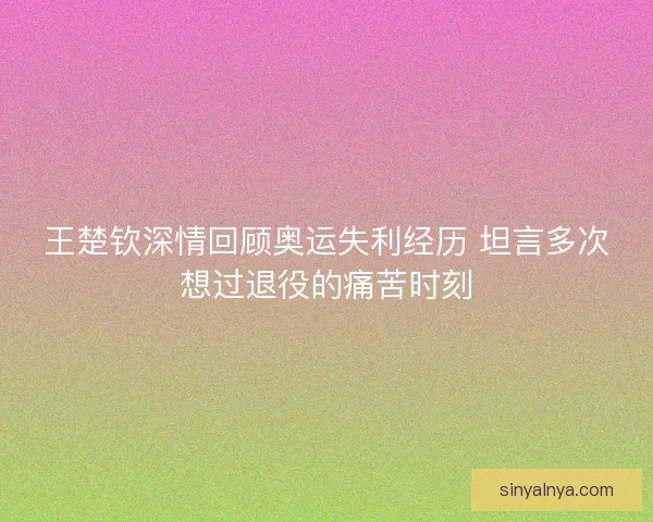 王楚钦深情回顾奥运失利经历 坦言多次想过退役的痛苦时刻