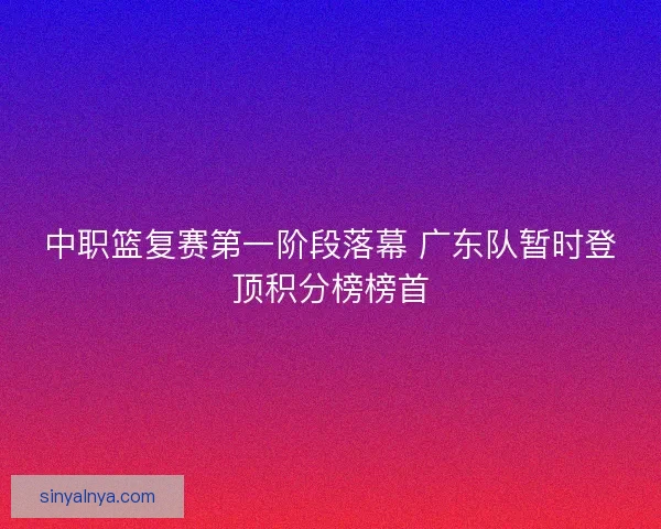 中职篮复赛第一阶段落幕 广东队暂时登顶积分榜榜首