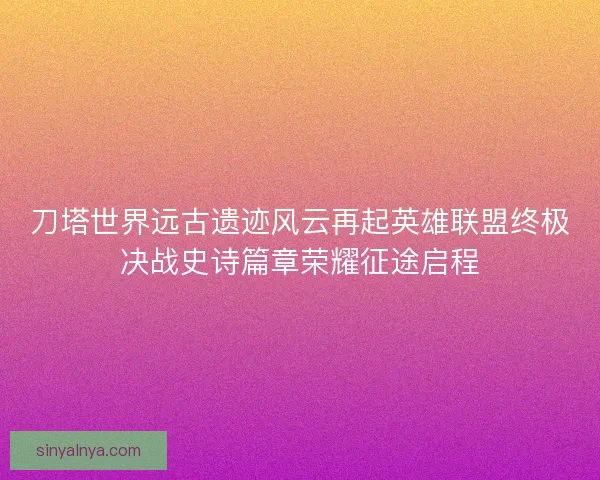 刀塔世界远古遗迹风云再起英雄联盟终极决战史诗篇章荣耀征途启程