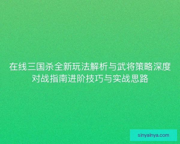 在线三国杀全新玩法解析与武将策略深度对战指南进阶技巧与实战思路