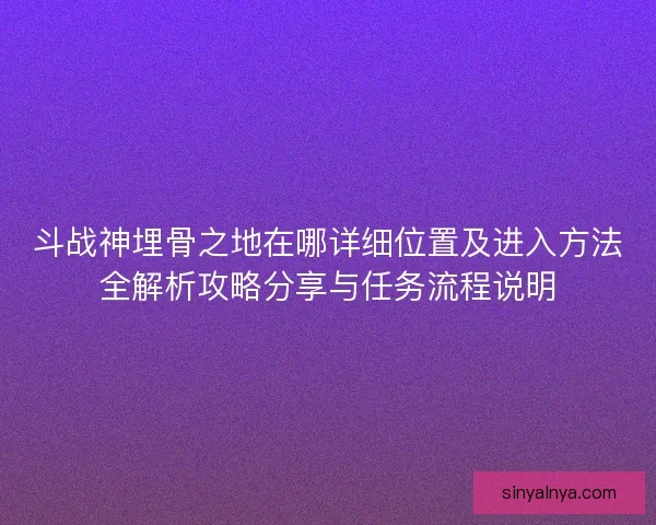 斗战神埋骨之地在哪详细位置及进入方法全解析攻略分享与任务流程说明