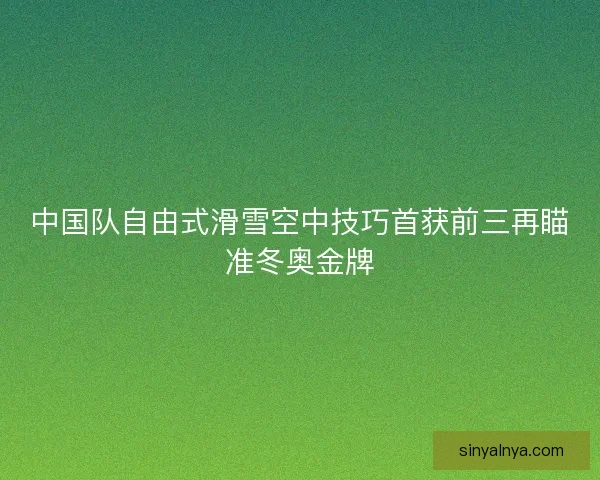 中国队自由式滑雪空中技巧首获前三再瞄准冬奥金牌