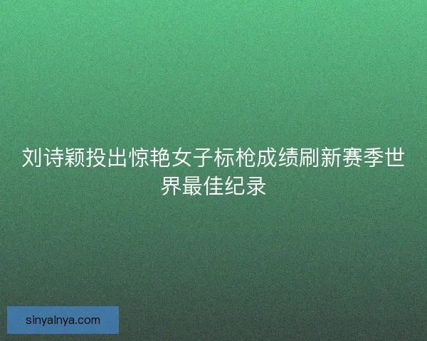 刘诗颖投出惊艳女子标枪成绩刷新赛季世界最佳纪录